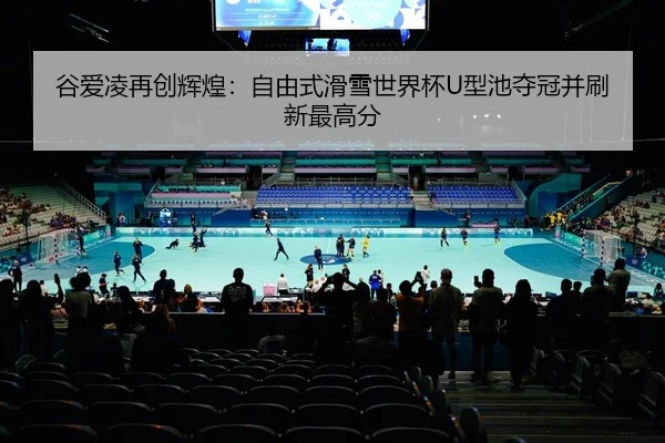 谷爱凌再创辉煌：自由式滑雪世界杯U型池夺冠并刷新最高分